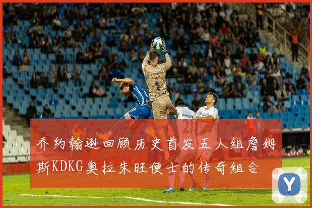 乔约翰逊回顾历史首发五人组詹姆斯KDKG奥拉朱旺便士的传奇组合