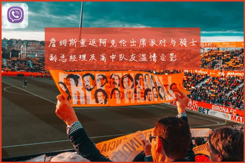 詹姆斯重返阿克伦出席派对与骑士副总经理及高中队友温情合影