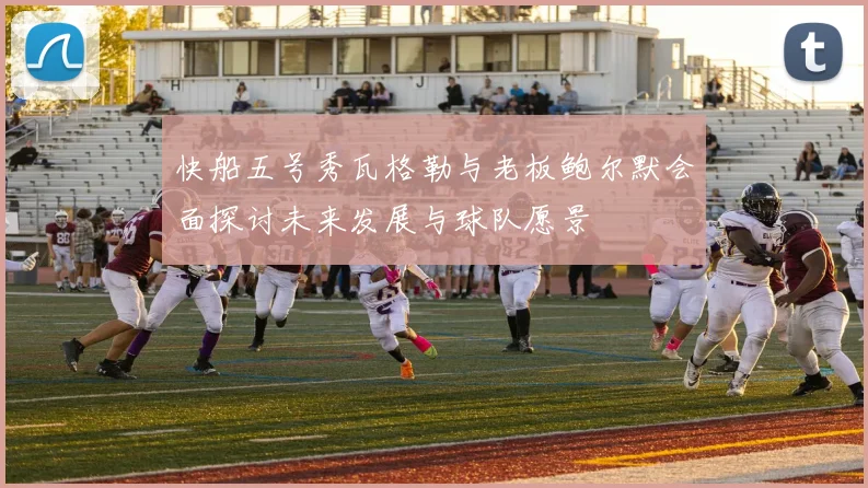 快船五号秀瓦格勒与老板鲍尔默会面探讨未来发展与球队愿景