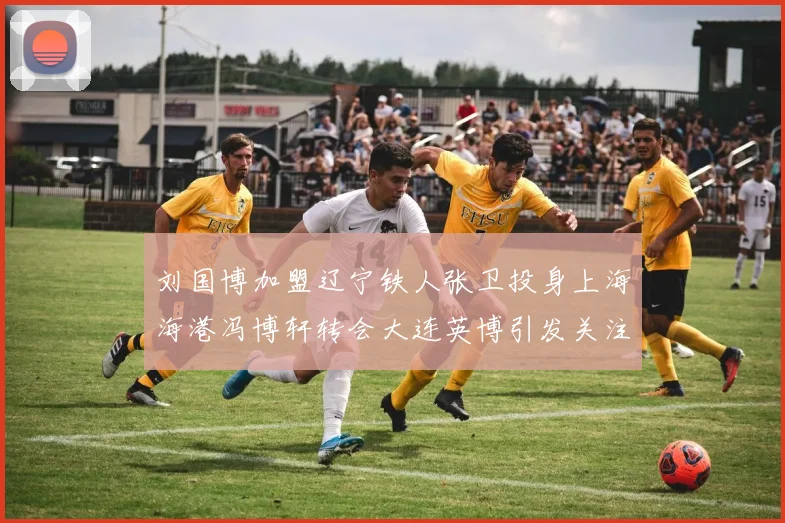 刘国博加盟辽宁铁人张卫投身上海海港冯博轩转会大连英博引发关注