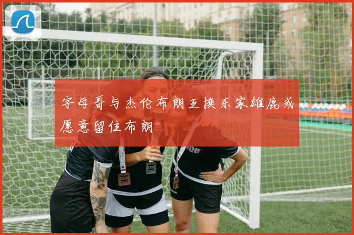 字母哥与杰伦布朗互换东家雄鹿或愿意留住布朗