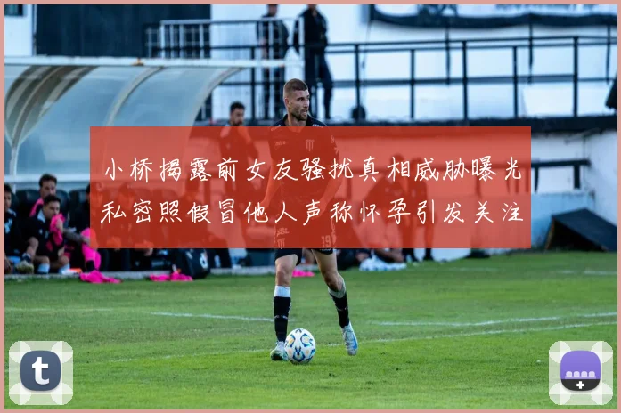 小桥揭露前女友骚扰真相威胁曝光私密照假冒他人声称怀孕引发关注