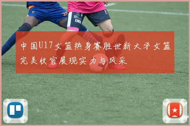 中国U17女篮热身赛胜世新大学女篮完美收官展现实力与风采