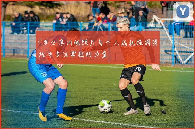 C罗分享训练照片与个人成就强调团结与专注掌控的力量