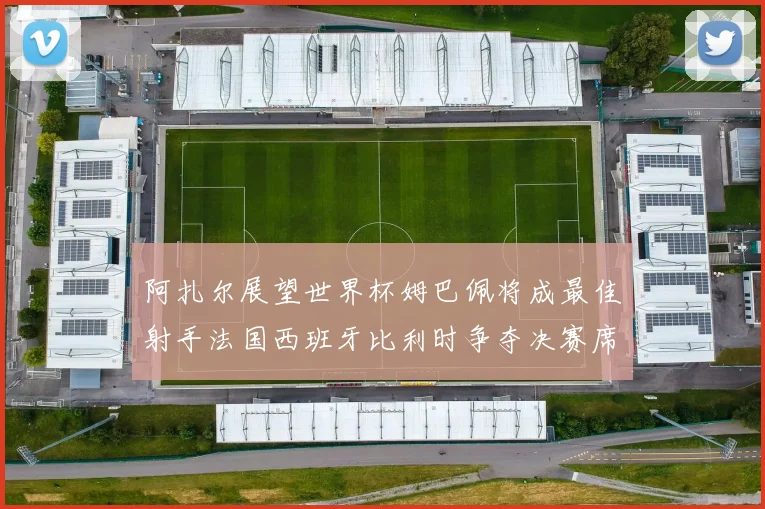 阿扎尔展望世界杯姆巴佩将成最佳射手法国西班牙比利时争夺决赛席位