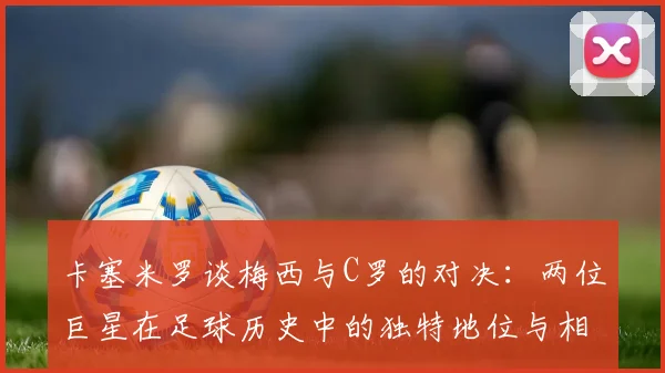 卡塞米罗谈梅西与C罗的对决：两位巨星在足球历史中的独特地位与相互激励