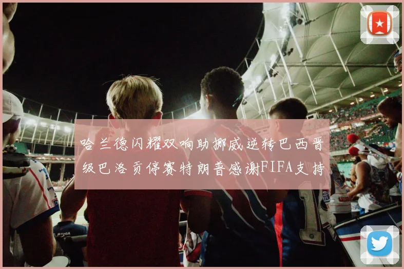哈兰德闪耀双响助挪威逆转巴西晋级巴洛贡停赛特朗普感谢FIFA支持