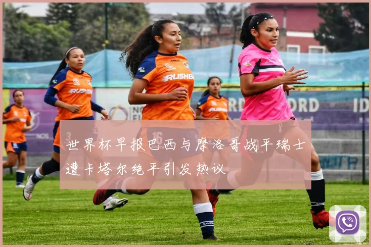 世界杯早报巴西与摩洛哥战平瑞士遭卡塔尔绝平引发热议
