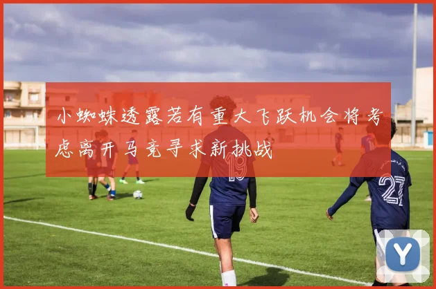 小蜘蛛透露若有重大飞跃机会将考虑离开马竞寻求新挑战